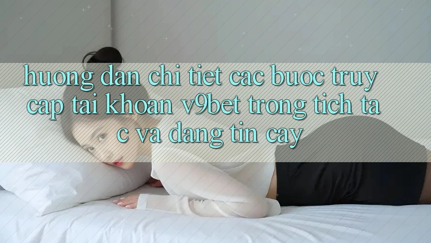 Hướng Dẫn Chi Tiết Các Bước Truy cập tài khoản V9bet Trong tích tắc và Đáng tin cậy