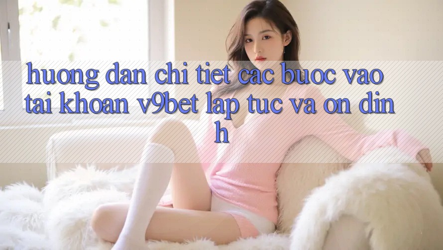 Hướng Dẫn Chi Tiết Các Bước Vào tài khoản V9bet Lập tức và Ổn định