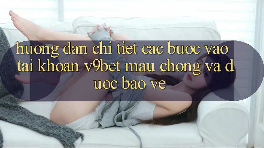 Hướng Dẫn Chi Tiết Các Bước Vào tài khoản V9bet Mau Chóng và Được bảo vệ