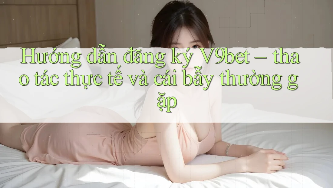 Hướng dẫn đăng ký V9bet – thao tác thực tế và cái bẫy thường gặp