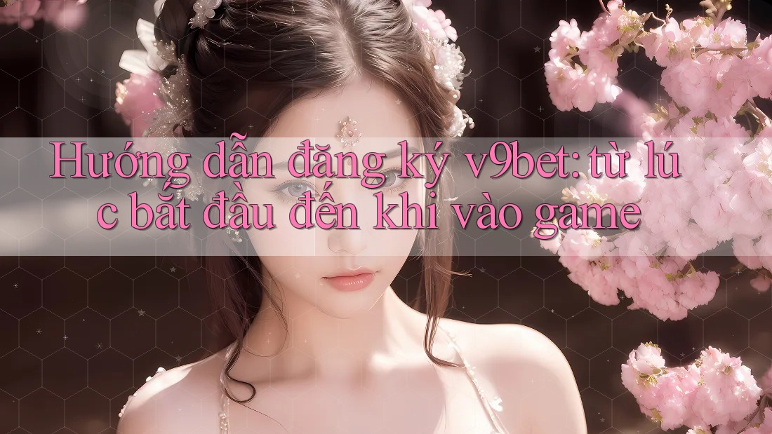 Hướng dẫn đăng ký v9bet: từ lúc bắt đầu đến khi vào game