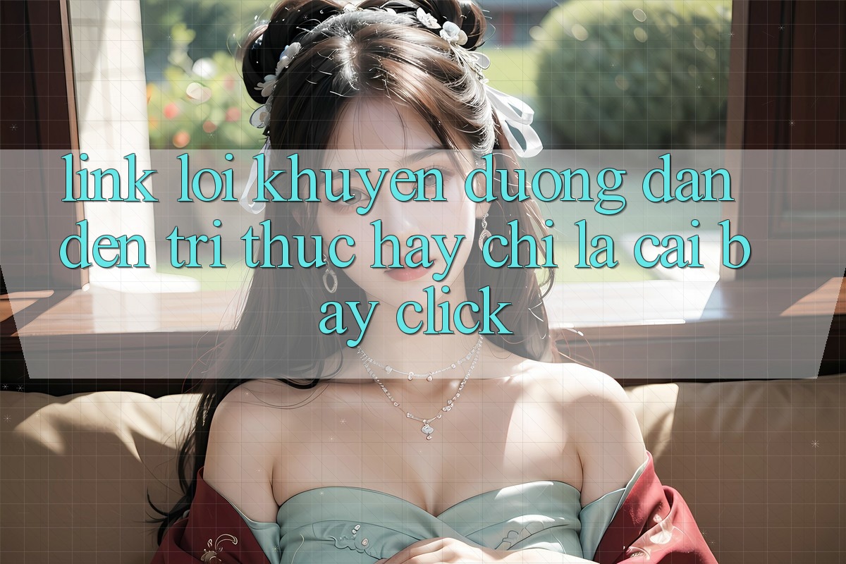 “Link Lời Khuyên” – Đường Dẫn Đến Tri Thức Hay Chỉ Là Cái Bẫy Click?