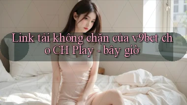 Link tải không chặn của v9bet cho CH Play   bây giờ