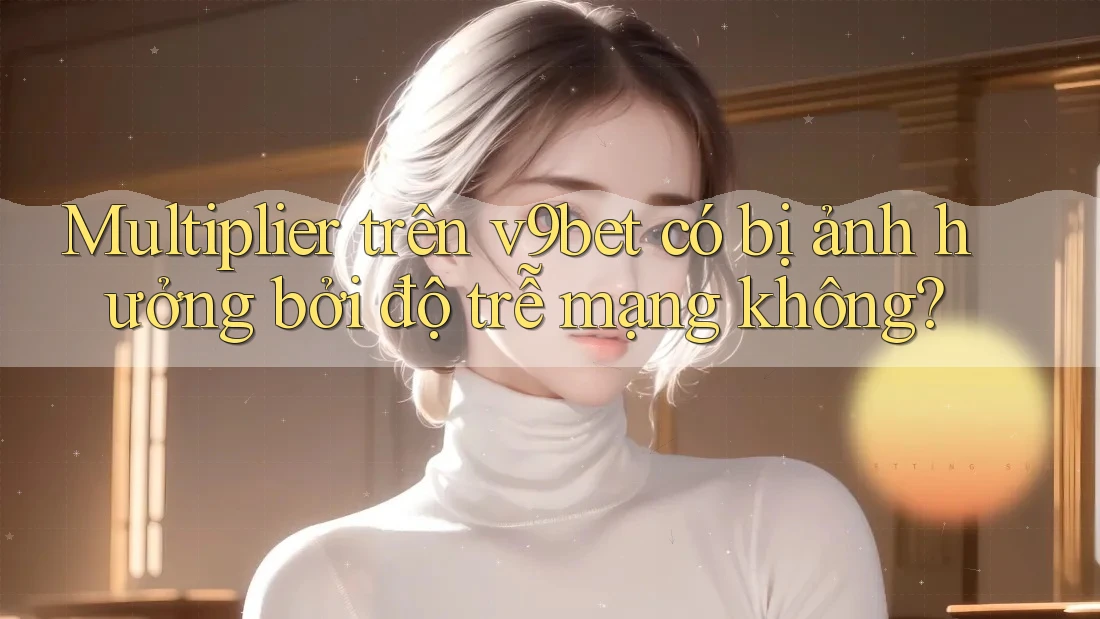 Multiplier trên v9bet có bị ảnh hưởng bởi độ trễ mạng không?