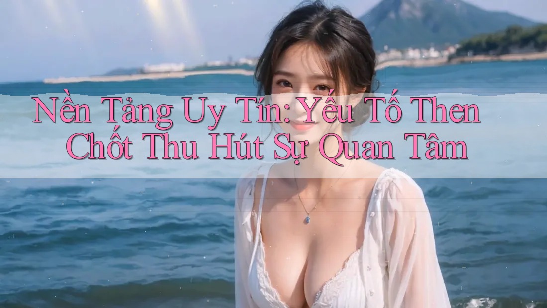 Nền Tảng Uy Tín: Yếu Tố Then Chốt Thu Hút Sự Quan Tâm