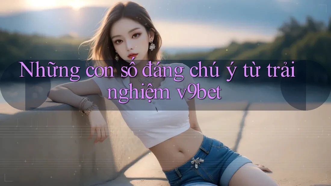 Những con số đáng chú ý từ trải nghiệm v9bet