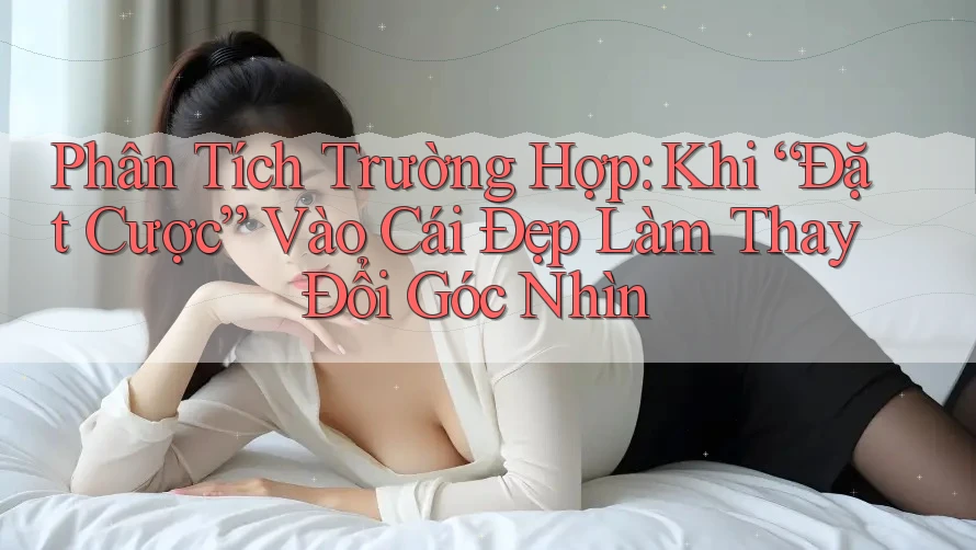 Phân Tích Trường Hợp: Khi “Đặt Cược” Vào Cái Đẹp Làm Thay Đổi Góc Nhìn