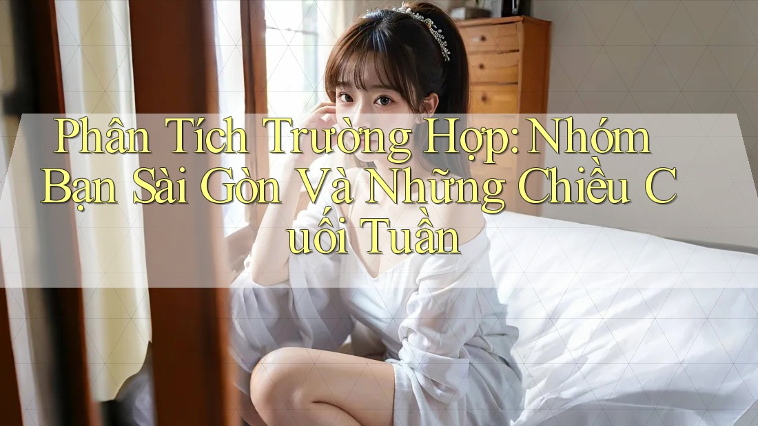 Phân Tích Trường Hợp: Nhóm Bạn Sài Gòn Và Những Chiều Cuối Tuần Phân Tích Trường Hợp: Nhóm Bạn Sài Gòn Và Những Chiều Cuối Tuần