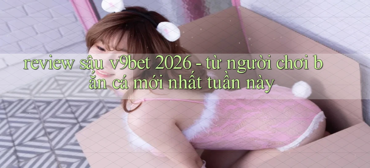 review sâu v9bet 2026   từ người chơi bắn cá mới nhất tuần này