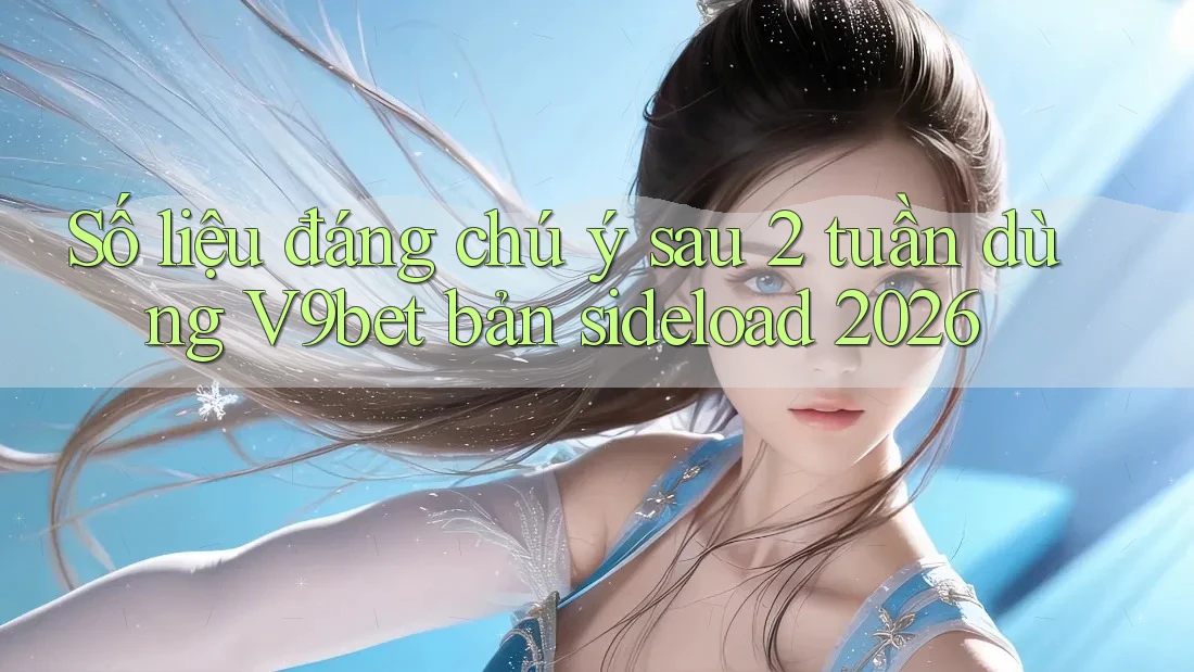 Số liệu đáng chú ý sau 2 tuần dùng V9bet bản sideload 2026