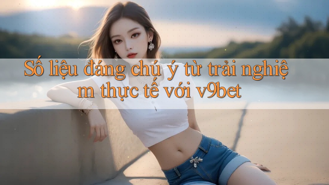 Số liệu đáng chú ý từ trải nghiệm thực tế với v9bet