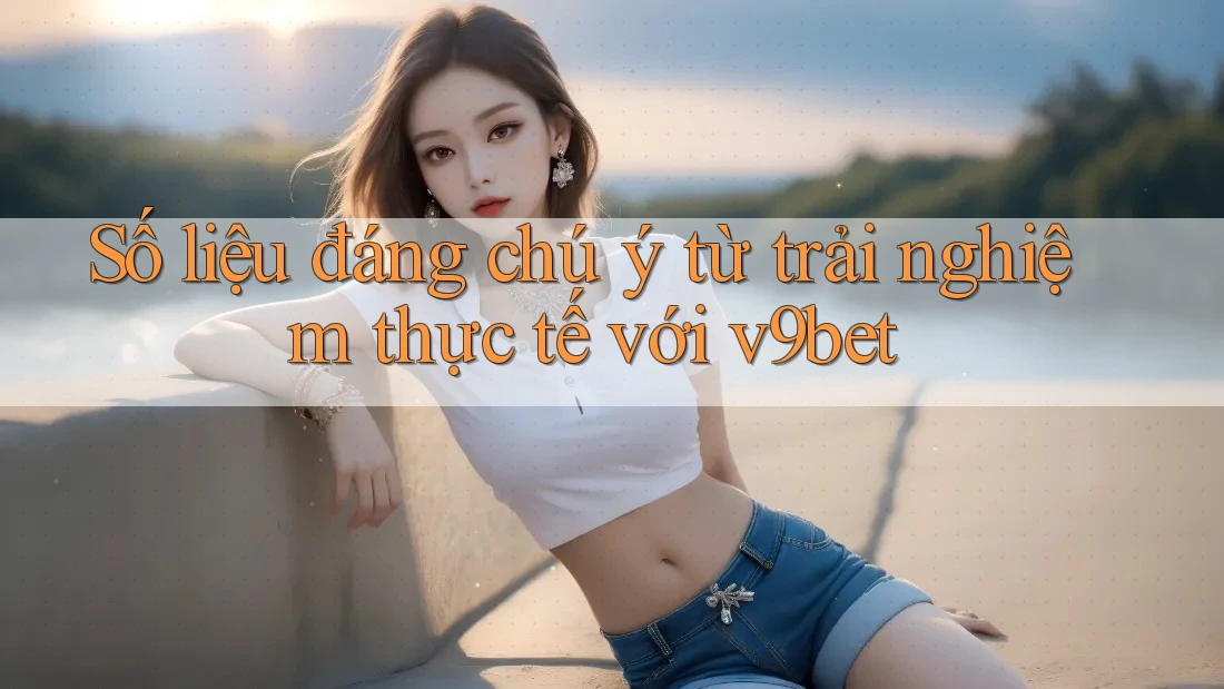 Số liệu đáng chú ý từ trải nghiệm thực tế với v9bet