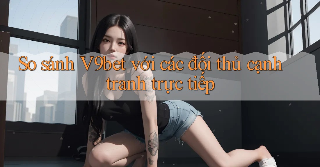 So sánh V9bet với các đối thủ cạnh tranh trực tiếp
