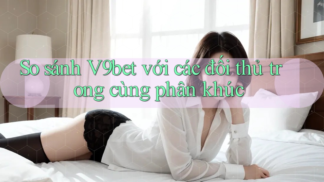 So sánh V9bet với các đối thủ trong cùng phân khúc