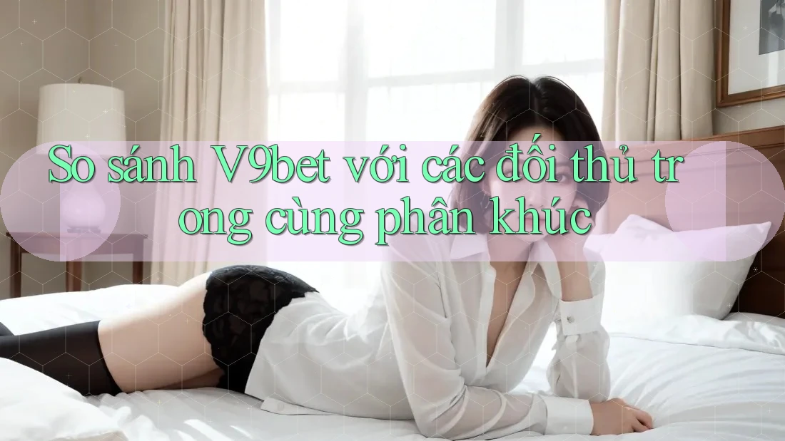 So sánh V9bet với các đối thủ trong cùng phân khúc