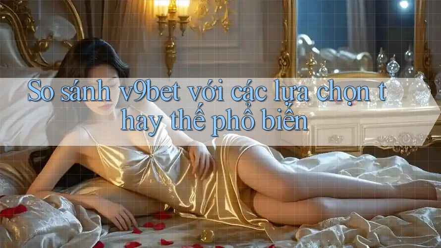 So sánh v9bet với các lựa chọn thay thế phổ biến