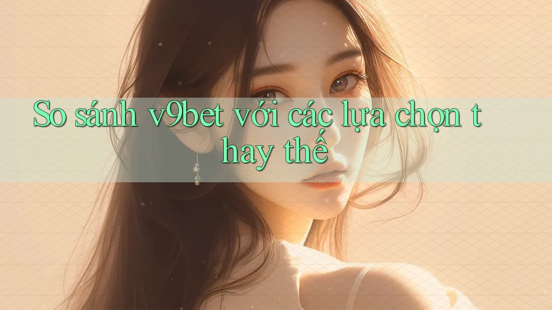 So sánh v9bet với các lựa chọn thay thế