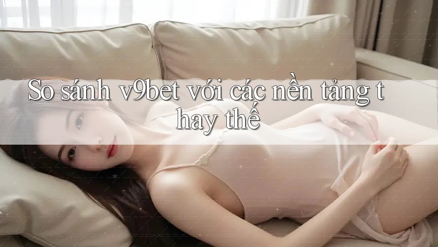 So sánh v9bet với các nền tảng thay thế So sánh v9bet với các nền tảng thay thế
