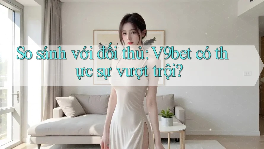 So sánh với đối thủ: V9bet có thực sự vượt trội?