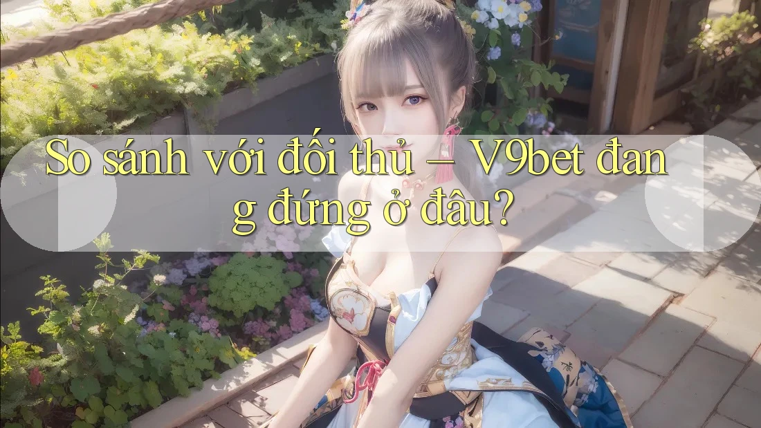 So sánh với đối thủ – V9bet đang đứng ở đâu?