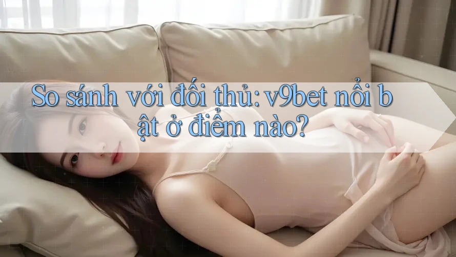So sánh với đối thủ: v9bet nổi bật ở điểm nào?