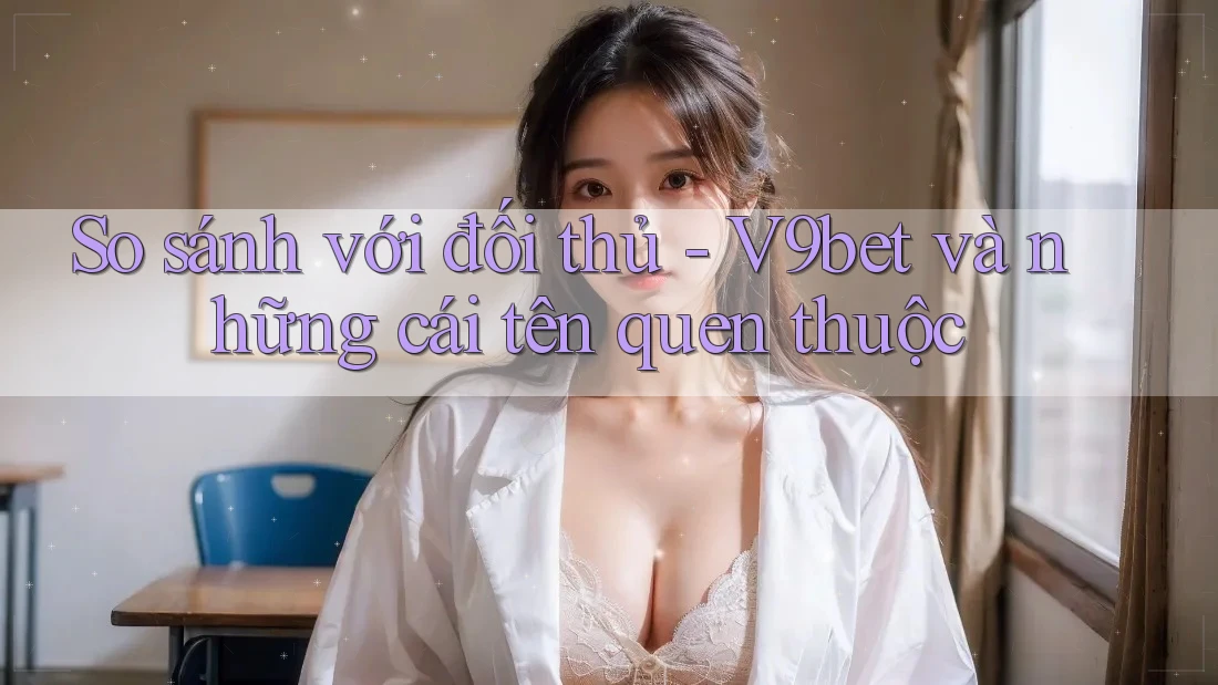 So sánh với đối thủ - V9bet và những cái tên quen thuộc