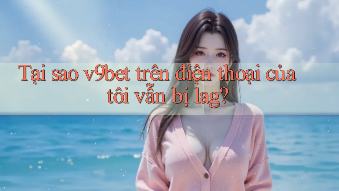 Tại sao v9bet trên điện thoại của tôi vẫn bị lag?