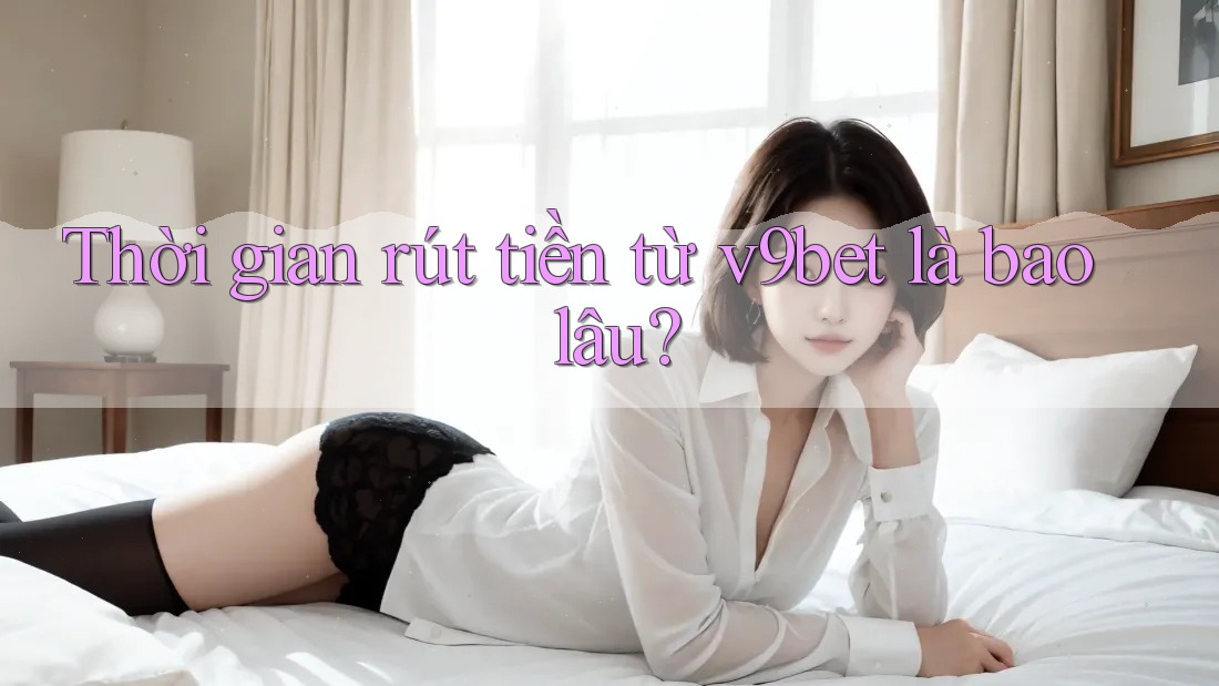 Thời gian rút tiền từ v9bet là bao lâu?