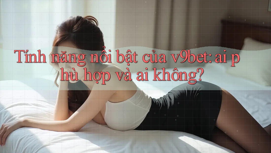 Tính năng nổi bật của v9bet: ai phù hợp và ai không?
