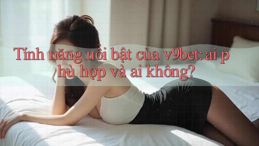 Tính năng nổi bật của v9bet: ai phù hợp và ai không?