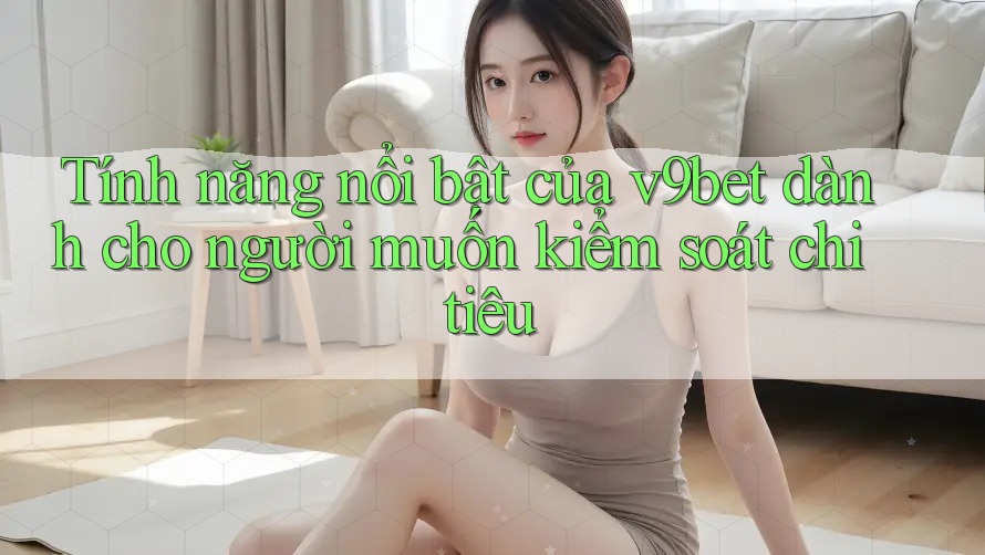 Tính năng nổi bật của v9bet dành cho người muốn kiểm soát chi tiêu