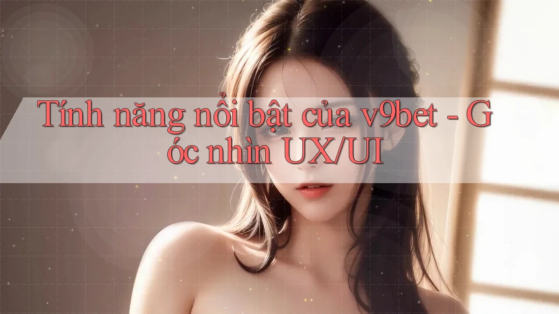 Tính năng nổi bật của v9bet - Góc nhìn UX/UI
