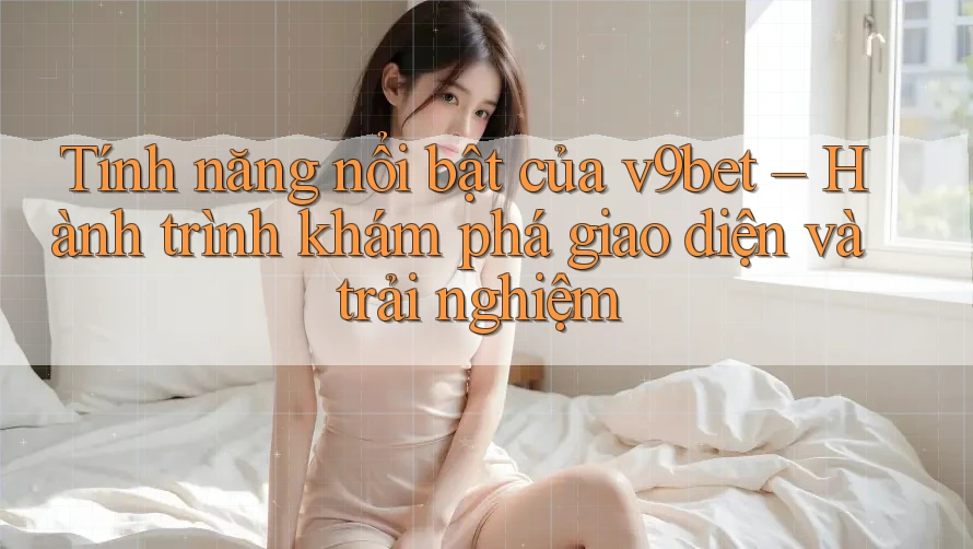 Tính năng nổi bật của v9bet – Hành trình khám phá giao diện và trải nghiệm