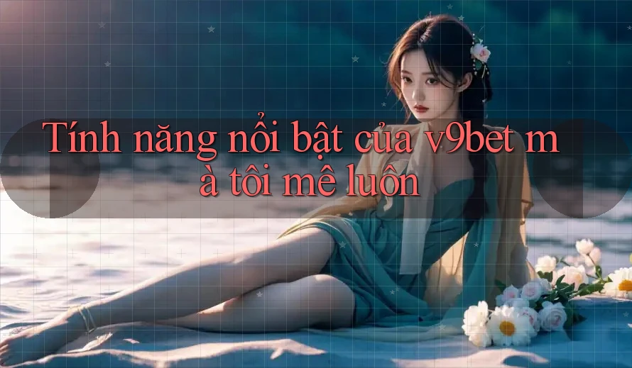 Tính năng nổi bật của v9bet mà tôi mê luôn