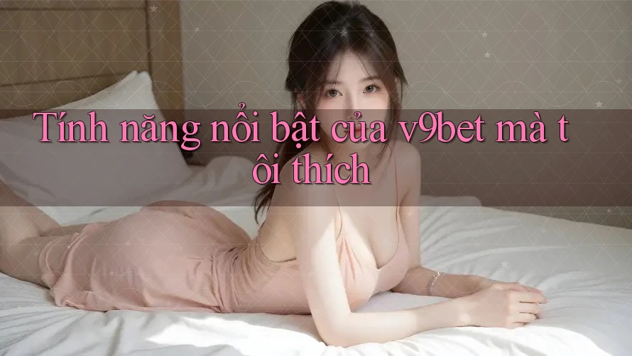 Tính năng nổi bật của v9bet mà tôi thích