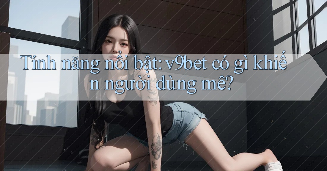 Tính năng nổi bật: v9bet có gì khiến người dùng mê?