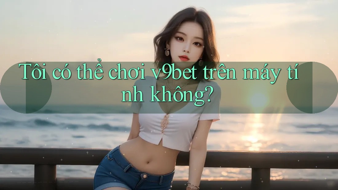 Tôi có thể chơi V9bet trên máy tính không?