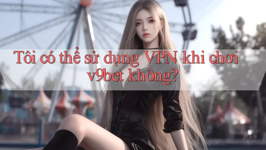 Tôi có thể sử dụng VPN khi chơi v9bet không?