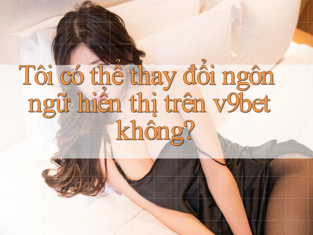 Tôi có thể thay đổi ngôn ngữ hiển thị trên v9bet không?