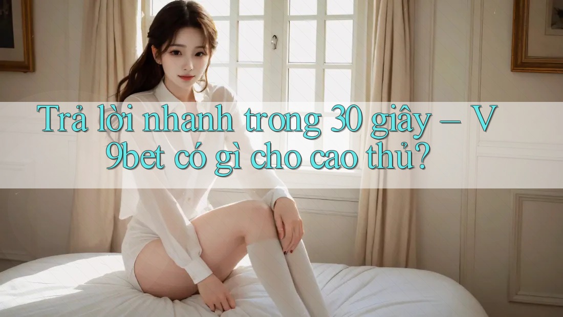 Trả lời nhanh trong 30 giây – V9bet có gì cho cao thủ?