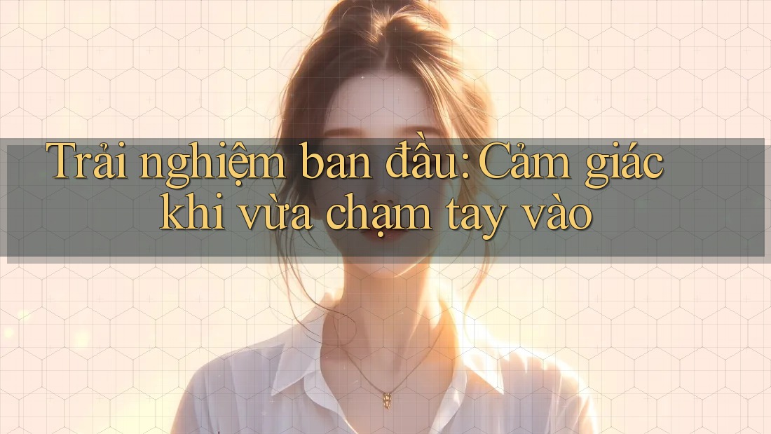 Trải nghiệm ban đầu: Cảm giác khi vừa chạm tay vào Trải nghiệm ban đầu: Cảm giác khi vừa chạm tay vào