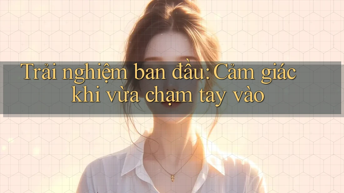 Trải nghiệm ban đầu: Cảm giác khi vừa chạm tay vào Trải nghiệm ban đầu: Cảm giác khi vừa chạm tay vào