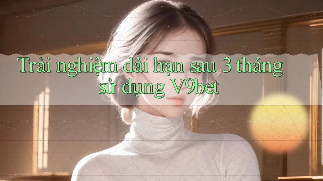 Trải nghiệm dài hạn sau 3 tháng sử dụng V9bet