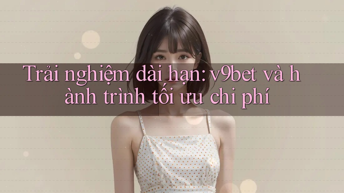 Trải nghiệm dài hạn: v9bet và hành trình tối ưu chi phí