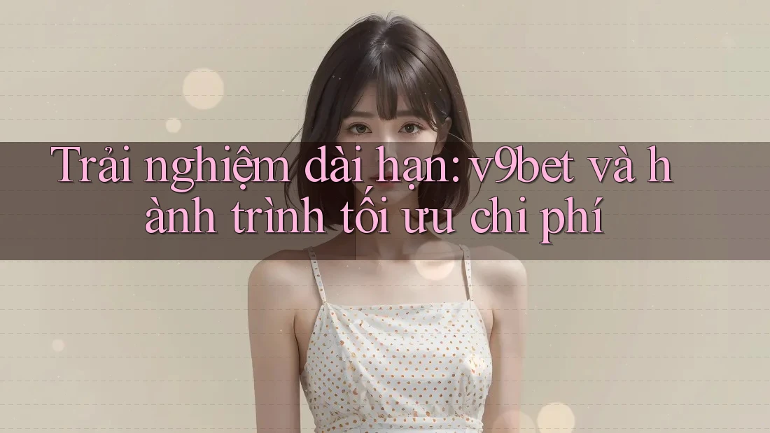 Trải nghiệm dài hạn: v9bet và hành trình tối ưu chi phí