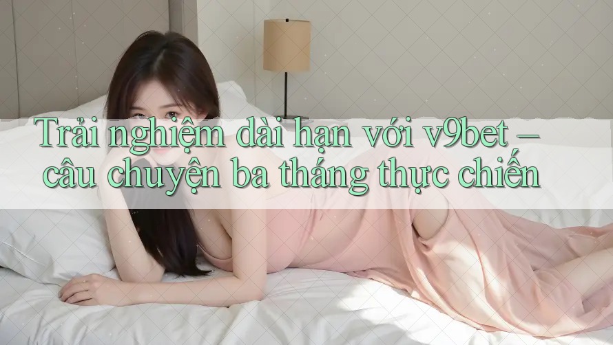 Trải nghiệm dài hạn với v9bet – câu chuyện ba tháng thực chiến