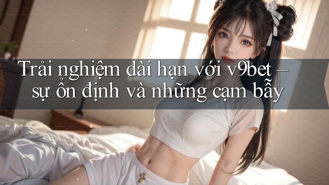 Trải nghiệm dài hạn với v9bet – sự ổn định và những cạm bẫy