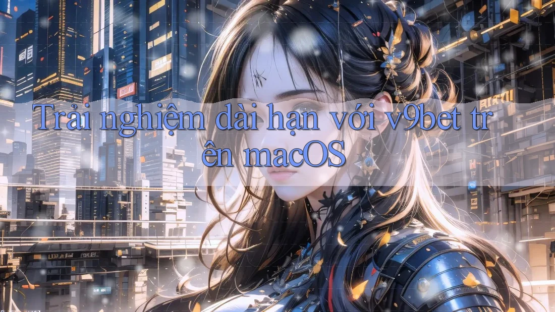 Trải nghiệm dài hạn với v9bet trên macOS