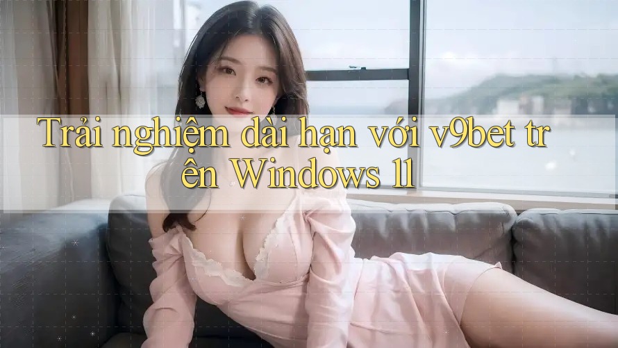 Trải nghiệm dài hạn với v9bet trên Windows 11