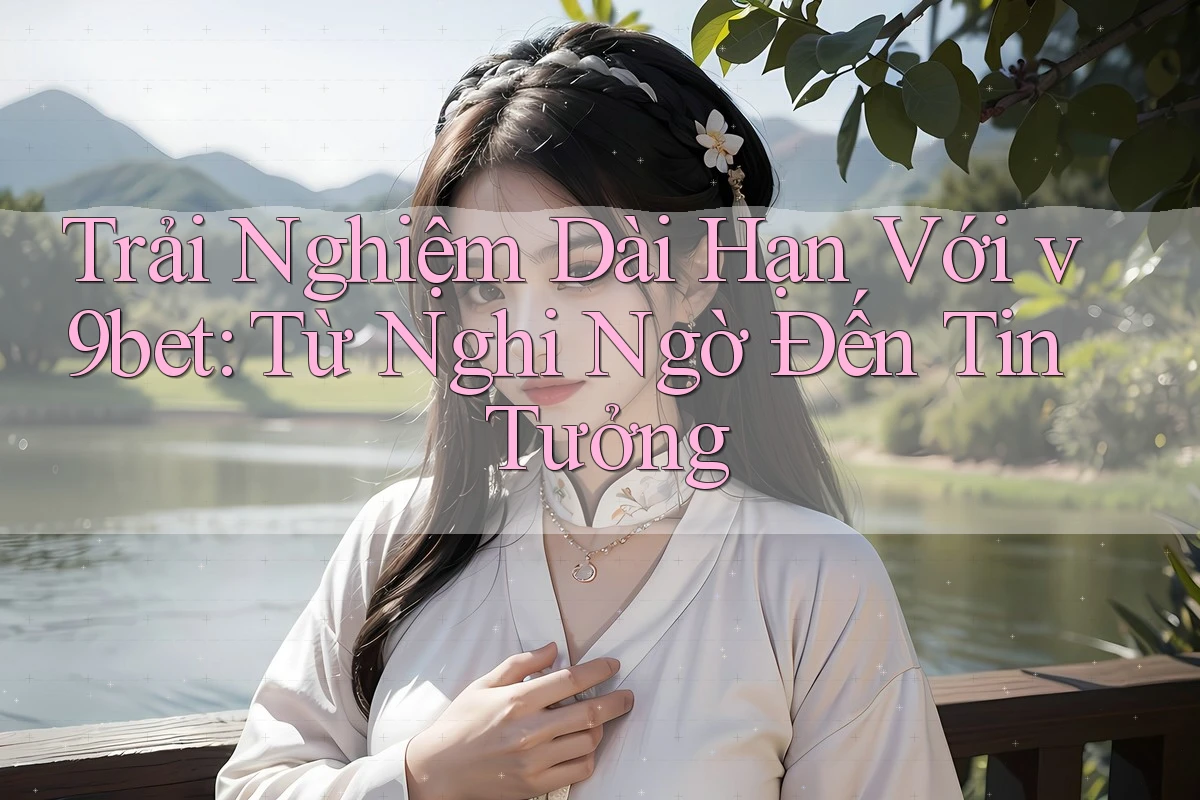 Trải Nghiệm Dài Hạn Với v9bet: Từ Nghi Ngờ Đến Tin Tưởng